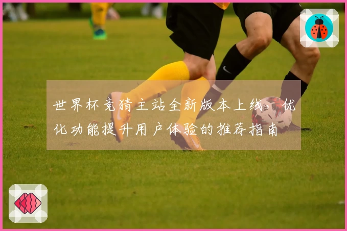 世界杯竞猜主站全新版本上线，优化功能提升用户体验的推荐指南