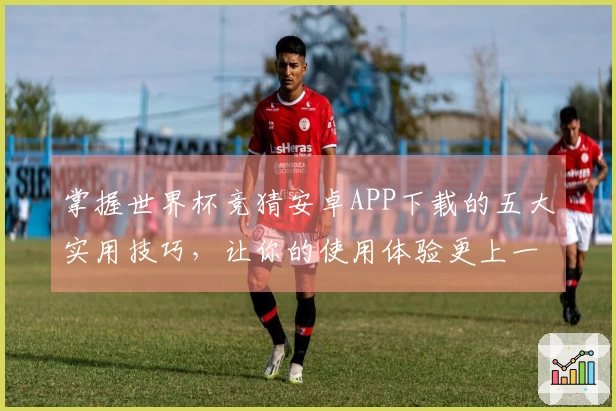 掌握世界杯竞猜安卓APP下载的五大实用技巧,让你的使用体验更上一层楼